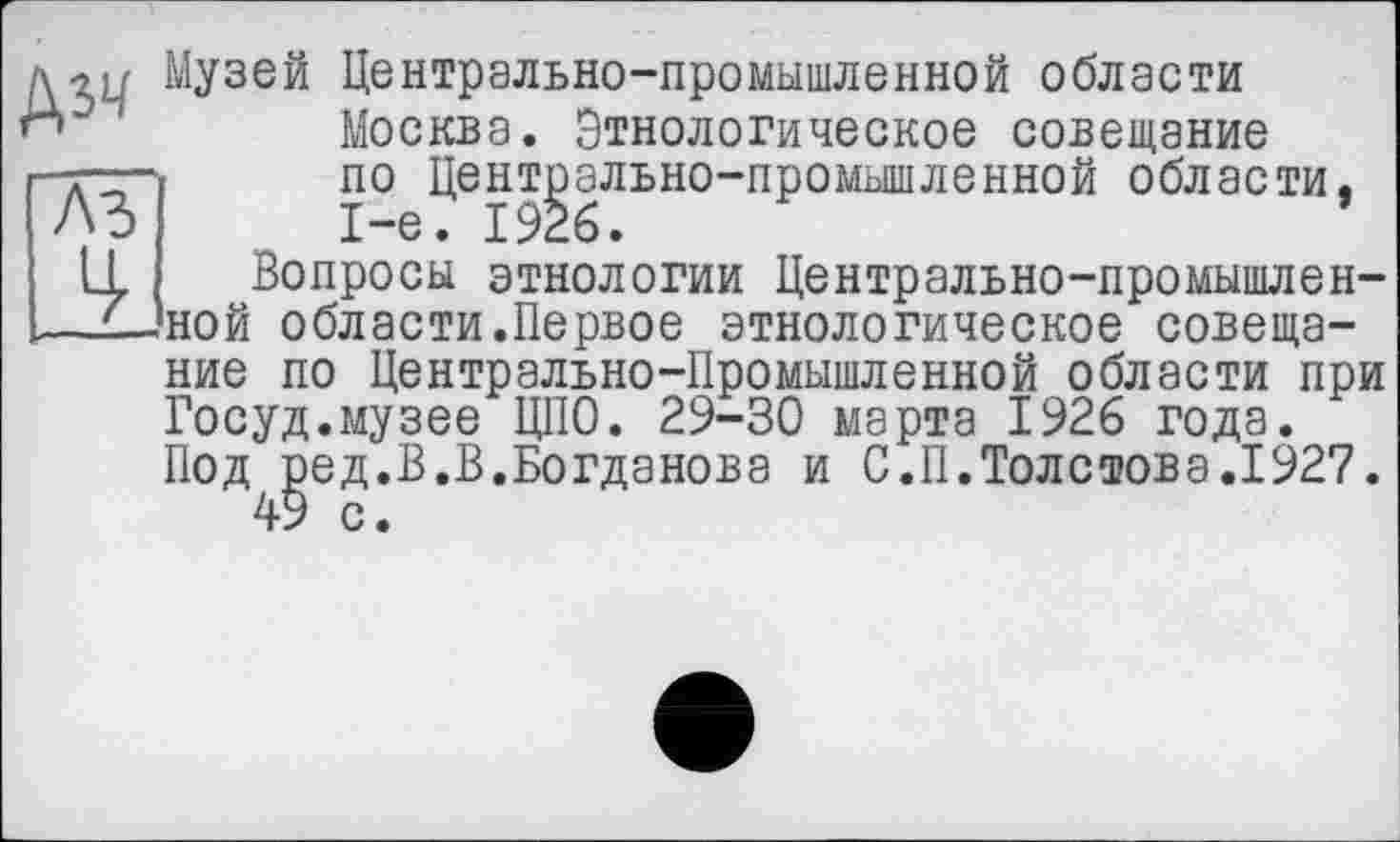 ﻿№
Музей Центрально-промышленной области Москва. Этнологическое совещание
ЛЪ
по Центрально-промышленной области, 1-е. 1926.
Вопросы этнологии Центрально-промышленной области.Первое этнологическое совещание по Центрально-Промышленной области при Госуд.музее ЦПО. 29-30 марта 1926 года. Под ред.В.В.Богданова и С.П.Толстова.1927.
49 с